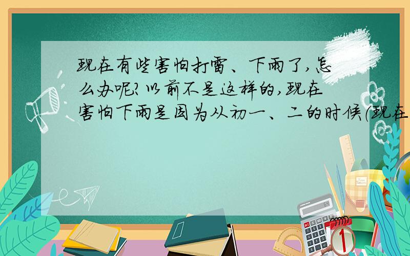 现在有些害怕打雷、下雨了,怎么办呢?以前不是这样的,现在害怕下雨是因为从初一、二的时候（现在初三了）,在下雨时会无缘紧张和头昏,再加上在单车棚里,雨声很吵（是玻璃瓦）,有种不属