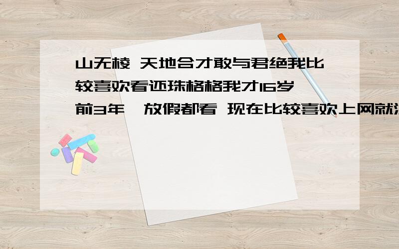 山无棱 天地合才敢与君绝我比较喜欢看还珠格格我才16岁 前3年一放假都看 现在比较喜欢上网就没看了 罗嗦了半天现在正题问：谁知道“山无棱，天地合，才敢与君绝？”知道的麻烦留个言