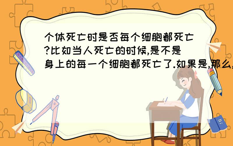 个体死亡时是否每个细胞都死亡?比如当人死亡的时候,是不是身上的每一个细胞都死亡了.如果是,那么,个体死亡时是否每个细胞都死亡?比如当人死亡的时候,是不是身上的每一个细胞都死亡了