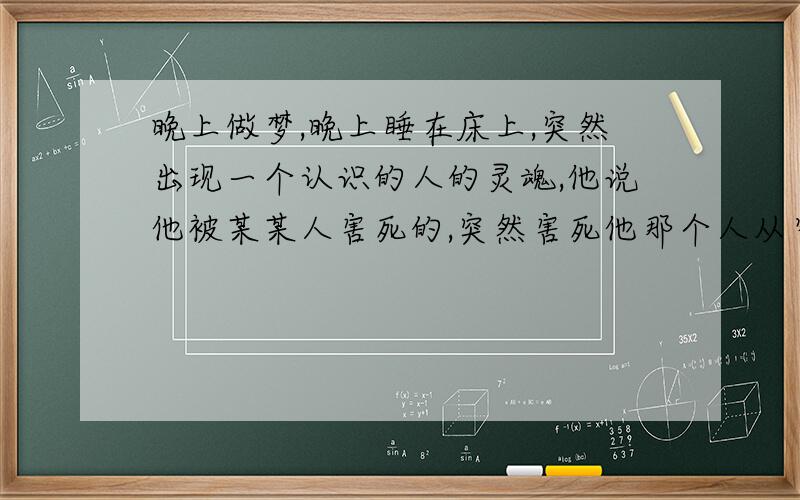 晚上做梦,晚上睡在床上,突然出现一个认识的人的灵魂,他说他被某某人害死的,突然害死他那个人从窗户边向我们这边看,眼神很邪恶,然后那个灵魂说他的尸体就在我的被子下面,我梦中当时的