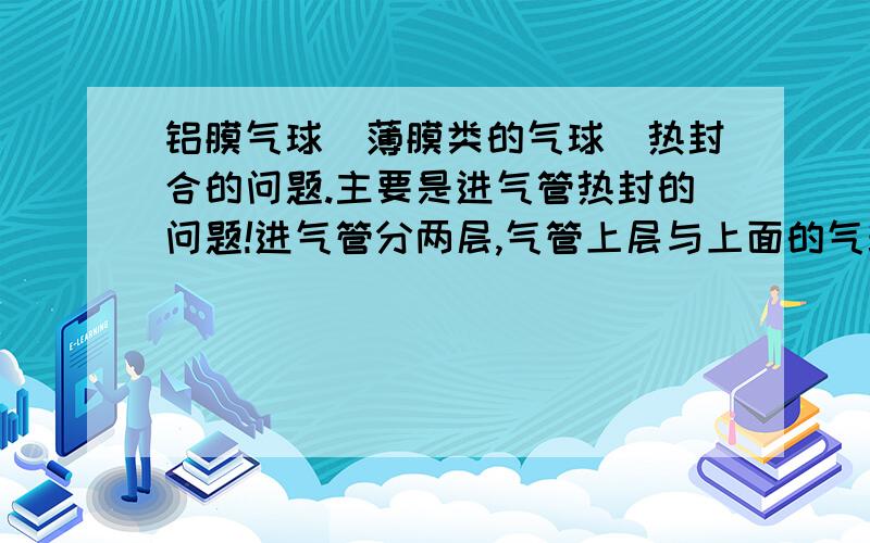 铝膜气球（薄膜类的气球）热封合的问题.主要是进气管热封的问题!进气管分两层,气管上层与上面的气球膜封合了,气球管下层与下气球膜封合了 气球管是通的,请问是怎么封的,是否是2个热