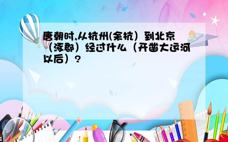 唐朝时,从杭州(余杭）到北京（涿郡）经过什么（开凿大运河以后）?