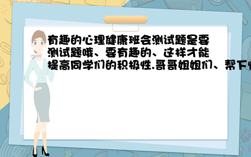 有趣的心理健康班会测试题是要测试题哦、要有趣的、这样才能提高同学们的积极性.哥哥姐姐们、帮下忙、万分感谢!