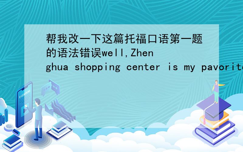 帮我改一下这篇托福口语第一题的语法错误well,Zhenghua shopping center is my pavorite place.first,my home is near this shopping center.i walk there just need 10 minutes.but if i go anther place to shop,i have to drive my car cause thi