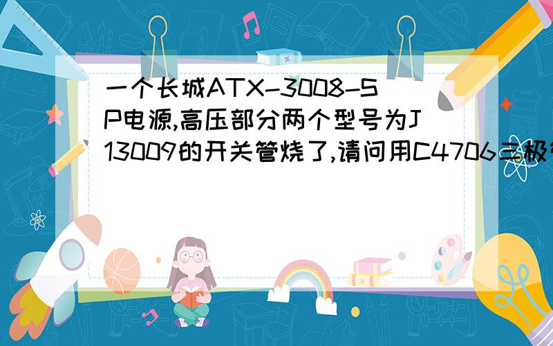 一个长城ATX-3008-SP电源,高压部分两个型号为J13009的开关管烧了,请问用C4706三极管可以代换吗?我现在手里只有C4706,已经换上去,开不了机,绿色的PW线测得3.6V电压,紫色线有5V电源,开不了机,当时