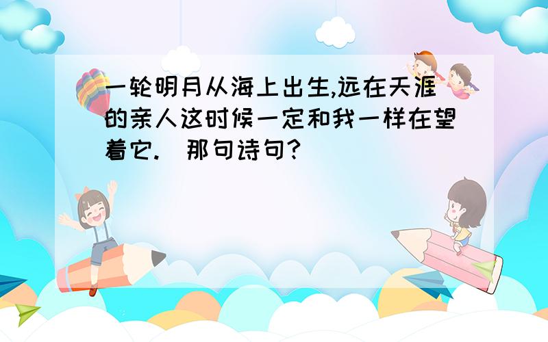 一轮明月从海上出生,远在天涯的亲人这时候一定和我一样在望着它.(那句诗句?)