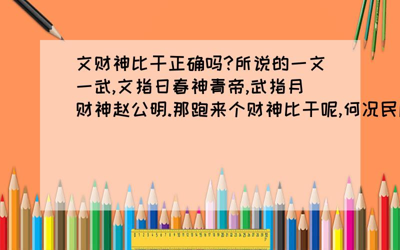 文财神比干正确吗?所说的一文一武,文指日春神青帝,武指月财神赵公明.那跑来个财神比干呢,何况民间信仰的是封神榜,如果没错的话是封比干文曲星啊!