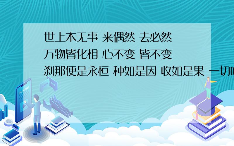 世上本无事 来偶然 去必然 万物皆化相 心不变 皆不变 刹那便是永恒 种如是因 收如是果 一切唯心造 求大神把这句话解释的通俗易懂些.