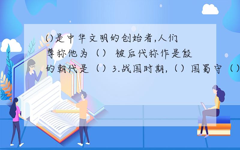 ()是中华文明的创始者,人们尊称他为（） 被后代称作是殷的朝代是（）3.战国时期,（）国蜀守（）,组织民众在岷江上修建了著名的水利工程（）.4.春秋时期儒家学派的创始人是（）,他的言