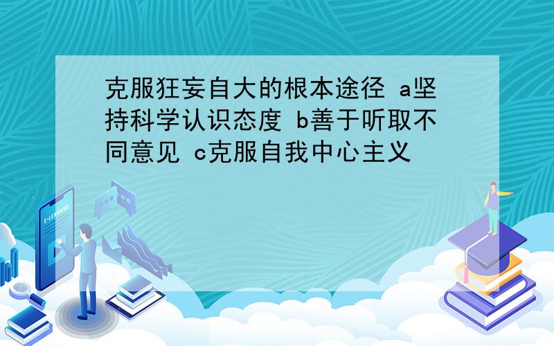 克服狂妄自大的根本途径 a坚持科学认识态度 b善于听取不同意见 c克服自我中心主义