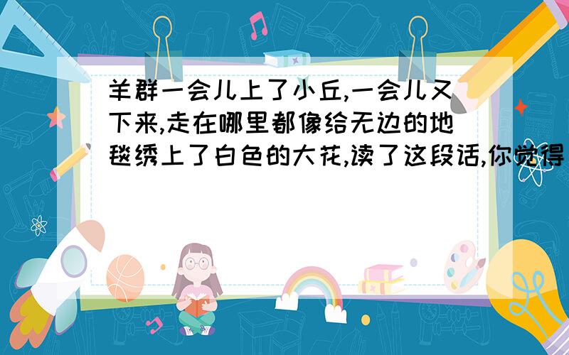 羊群一会儿上了小丘,一会儿又下来,走在哪里都像给无边的地毯绣上了白色的大花,读了这段话,你觉得____________________________________________.