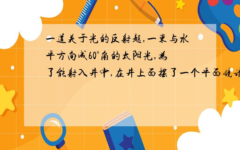 一道关于光的反射题,一束与水平方向成60°角的太阳光,为了能射入井中,在井上面摆了一个平面镜请问那平面镜和水平面应成 度角放置.你们不但要说出多少度,还要说明为什么,