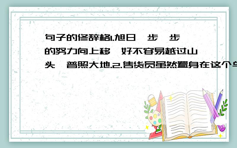 句子的修辞格1.旭日一步一步的努力向上移,好不容易越过山头,普照大地.2.售货员虽然置身在这个鸟巢中,仍然清楚记得不同衣物所在的位置.