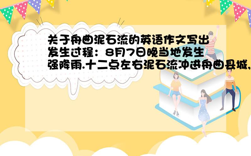 关于舟曲泥石流的英语作文写出发生过程：8月7日晚当地发生强降雨.十二点左右泥石流冲进舟曲县城,并截断河流形成堰塞湖,从而突发特大泥石流灾害.造成结果：泥石流致使1270人遇难,交通