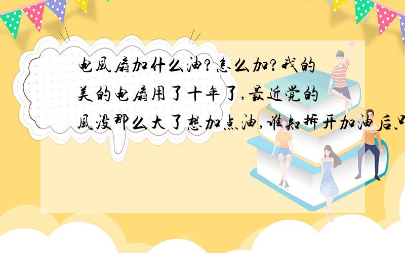 电风扇加什么油?怎么加?我的美的电扇用了十年了,最近觉的风没那么大了想加点油,谁知拆开加油后只能用一天就不会转了,拆了三次了,总解决不了,还不如不拆呢,谁知道怎么办?加什么油好?怎