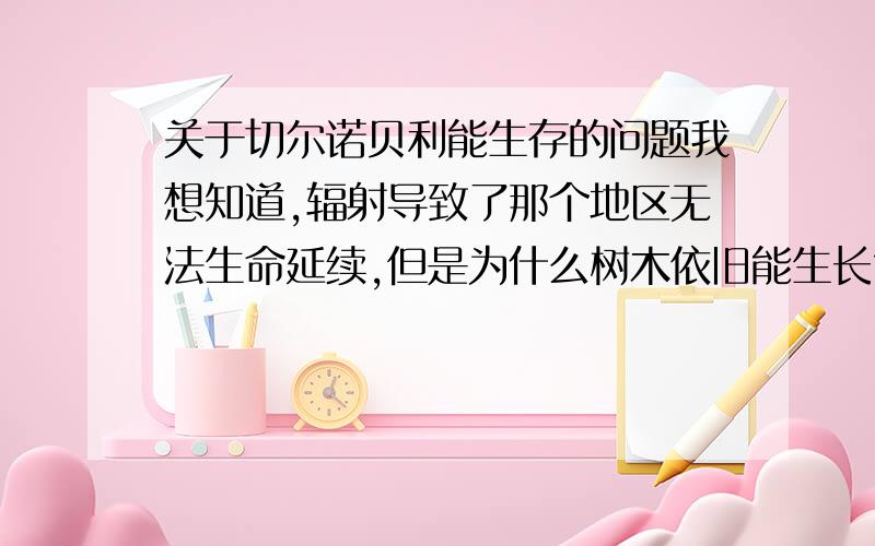 关于切尔诺贝利能生存的问题我想知道,辐射导致了那个地区无法生命延续,但是为什么树木依旧能生长?