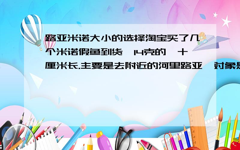 路亚米诺大小的选择淘宝买了几个米诺假鱼到货,14克的,十厘米长.主要是去附近的河里路亚,对象是鲈鱼,翘嘴之类的,估计也搞不到大家伙,所以担心10厘米长的米诺是不是太大,一斤左右的鱼适