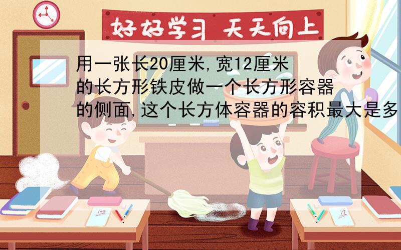 用一张长20厘米,宽12厘米的长方形铁皮做一个长方形容器的侧面,这个长方体容器的容积最大是多少