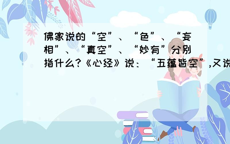 佛家说的“空”、“色”、“妄相”、“真空”、“妙有”分别指什么?《心经》说：“五蕴皆空”,又说“色即是空,空即是色”,《金刚经》说：“一切相皆是虚妄”,佛家又有“真空妙有,妙