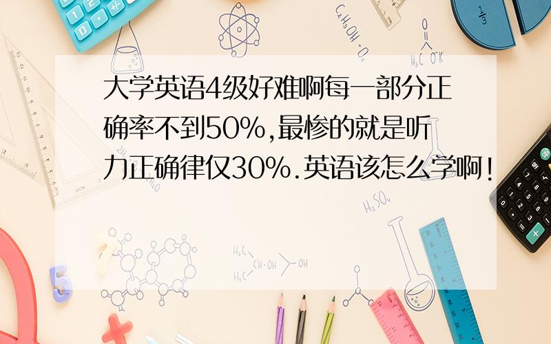 大学英语4级好难啊每一部分正确率不到50%,最惨的就是听力正确律仅30%.英语该怎么学啊!