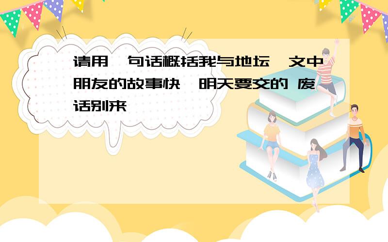 请用一句话概括我与地坛一文中朋友的故事快,明天要交的 废话别来