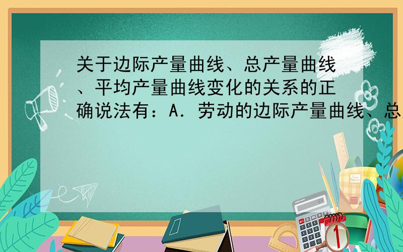 关于边际产量曲线、总产量曲线、平均产量曲线变化的关系的正确说法有：A．劳动的边际产量曲线、总产量曲线、平均产量曲线均呈先递增后递减的趋势； B．边际产量为0时,总产量最大；C