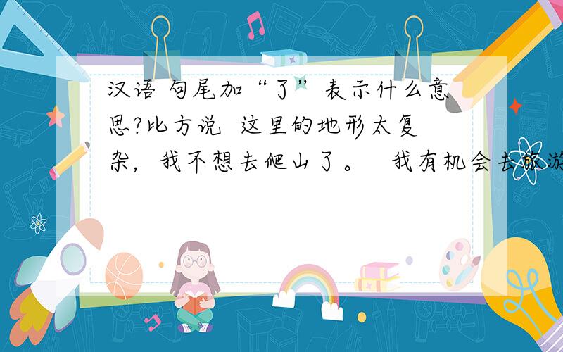 汉语 句尾加“了”表示什么意思?比方说  这里的地形太复杂，我不想去爬山了。   我有机会去旅游了。 这里句尾加“了”有什么意义呢？