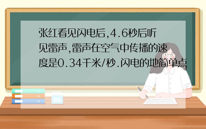 张红看见闪电后,4.6秒后听见雷声,雷声在空气中传播的速度是0.34千米/秒.闪电的地简单点