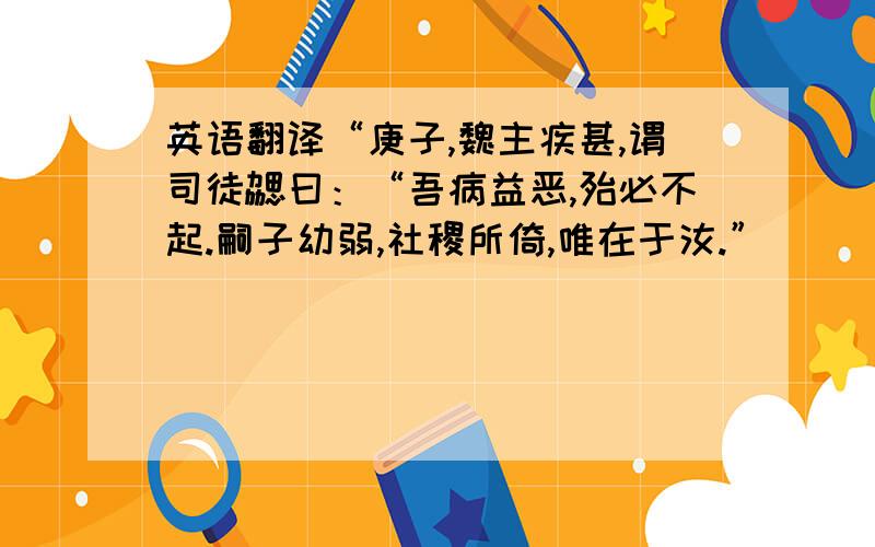 英语翻译“庚子,魏主疾甚,谓司徒勰曰：“吾病益恶,殆必不起.嗣子幼弱,社稷所倚,唯在于汝.”