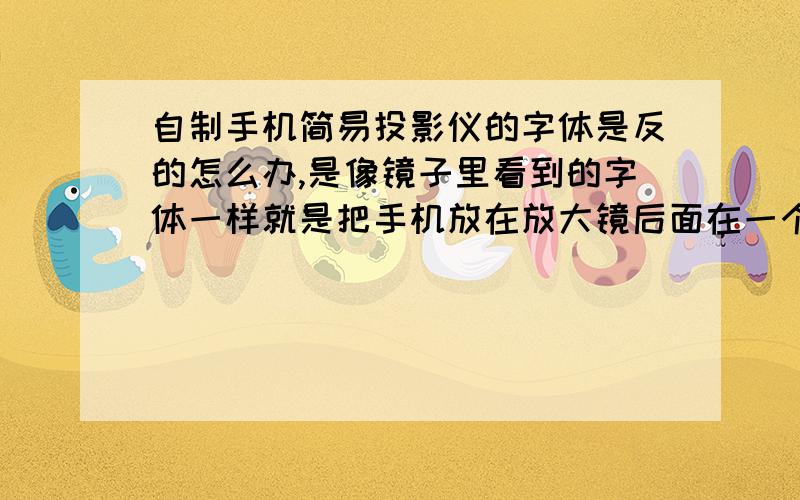 自制手机简易投影仪的字体是反的怎么办,是像镜子里看到的字体一样就是把手机放在放大镜后面在一个小黑盒子里然后距离什么的都调好了很清楚但是成像是像镜子里看到的一样是反的,字