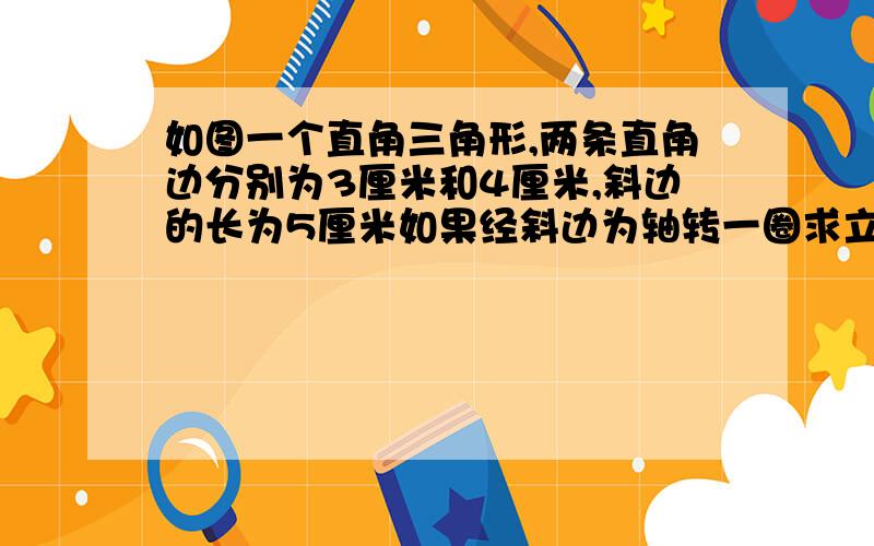 如图一个直角三角形,两条直角边分别为3厘米和4厘米,斜边的长为5厘米如果经斜边为轴转一圈求立体图形体积