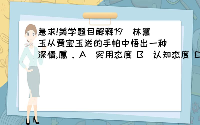 急求!美学题目解释19．林黛玉从贾宝玉送的手帕中悟出一种深情,属 . A．实用态度 B．认知态度 C．审美态度 D．欣赏态度答案是C,请解释一下,谢谢!