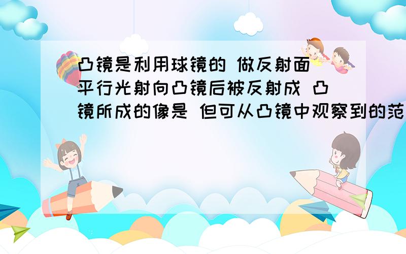 凸镜是利用球镜的 做反射面 平行光射向凸镜后被反射成 凸镜所成的像是 但可从凸镜中观察到的范围 因此常用在