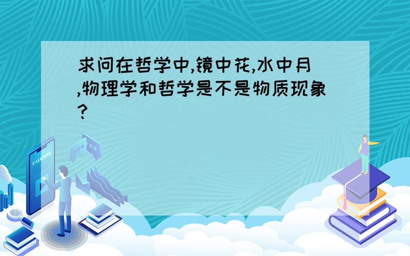 求问在哲学中,镜中花,水中月,物理学和哲学是不是物质现象?