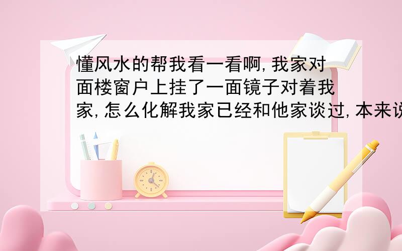 懂风水的帮我看一看啊,我家对面楼窗户上挂了一面镜子对着我家,怎么化解我家已经和他家谈过,本来说会移走的,但后来发现他们就把镜子往下移了一点地方,根本就还在,太过分了,我买了两个