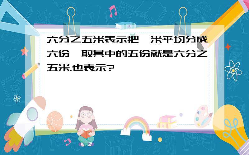 六分之五米表示把一米平均分成六份,取其中的五份就是六分之五米.也表示?