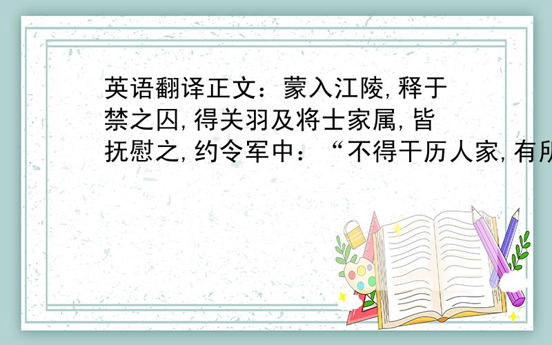 英语翻译正文：蒙入江陵,释于禁之囚,得关羽及将士家属,皆抚慰之,约令军中：“不得干历人家,有所求取.”蒙麾下士,与蒙同郡人,取民家一笠以覆官铠；官铠虽公,蒙犹以为犯军令,不可以乡里