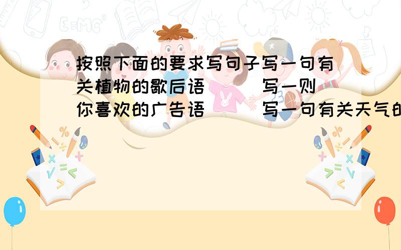 按照下面的要求写句子写一句有关植物的歇后语（ ） 写一则你喜欢的广告语( ) 写一句有关天气的谚语看到春天来了，你会吟出（ ）