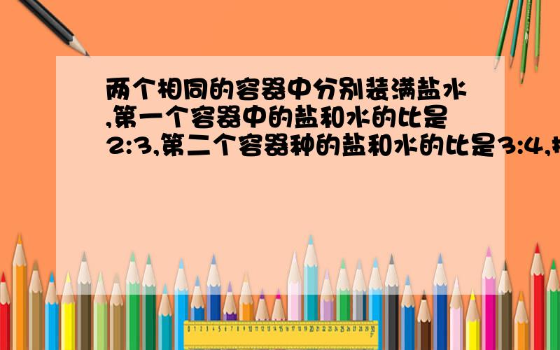 两个相同的容器中分别装满盐水,第一个容器中的盐和水的比是2:3,第二个容器种的盐和水的比是3:4,把这两个容器种的盐水都倒入另外一个大容器中,那么混合溶液中盐与水的比是多少?用比的