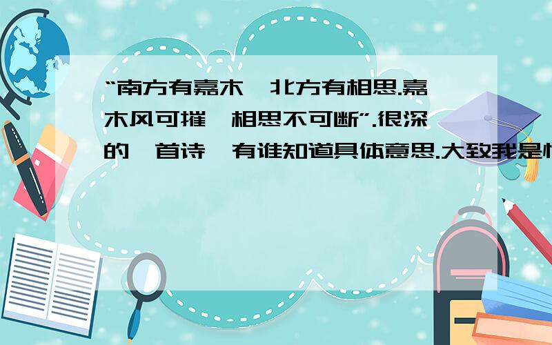 “南方有嘉木,北方有相思.嘉木风可摧,相思不可断”.很深的一首诗,有谁知道具体意思.大致我是懂的,好像是：“南方有好的树木,北方有人在想念另一个人,好的树木,大风可以摧毁,相思却怎