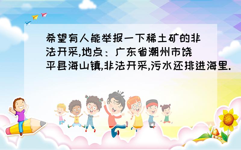 希望有人能举报一下稀土矿的非法开采,地点：广东省潮州市饶平县海山镇,非法开采,污水还排进海里.