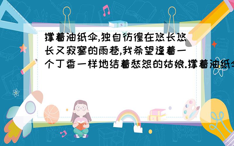 撑着油纸伞,独自彷徨在悠长悠长又寂寥的雨巷,我希望逢着一个丁香一样地结着愁怨的姑娘.撑着油纸伞,独自彷徨在悠长悠长又寂寥的雨巷,我希望飘过一个丁香一样地结着愁怨的姑娘.这两首