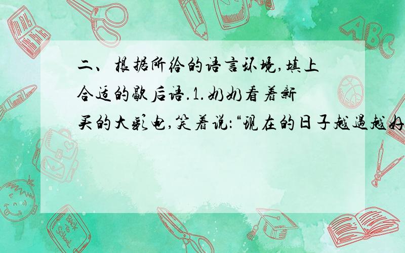 二、根据所给的语言环境,填上合适的歇后语.1.奶奶看着新买的大彩电,笑着说：“现在的日子越过越好,真是（）呀”2.你给我讲了半天,我一点也不懂,这叫（）.怎么办呢?3.自己不小心把它弄