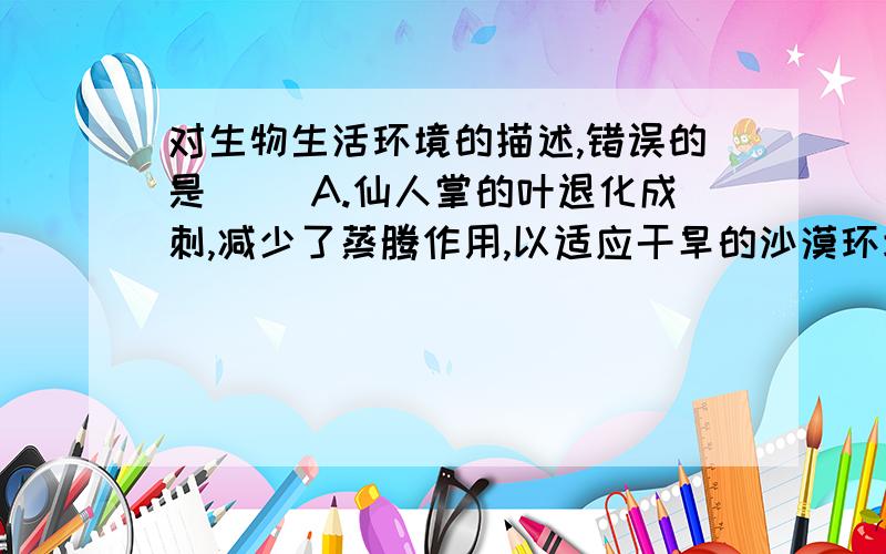 对生物生活环境的描述,错误的是（ ）A.仙人掌的叶退化成刺,减少了蒸腾作用,以适应干旱的沙漠环境B.鱼进化出鳃,能吸收水中溶解的氧气,以适应水中的环境C.家鸡属于鸟类,但是不能飞,是适