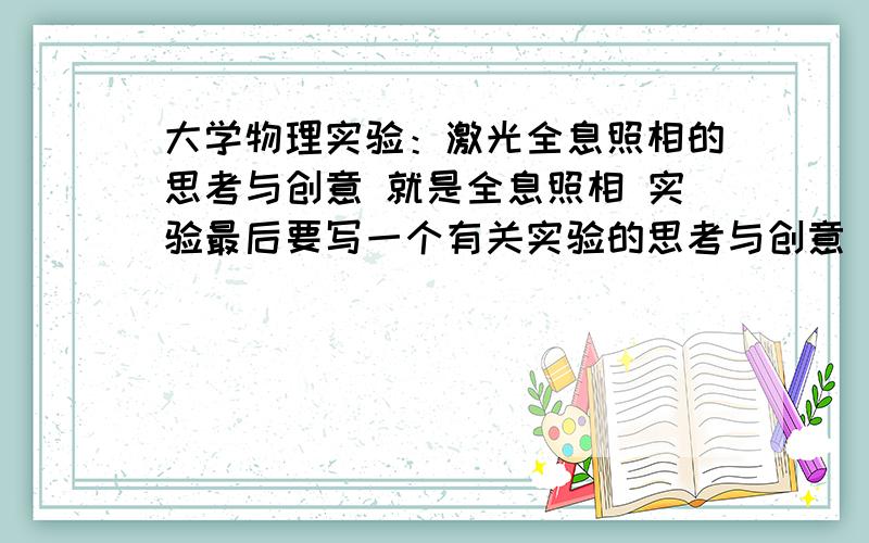 大学物理实验：激光全息照相的思考与创意 就是全息照相 实验最后要写一个有关实验的思考与创意