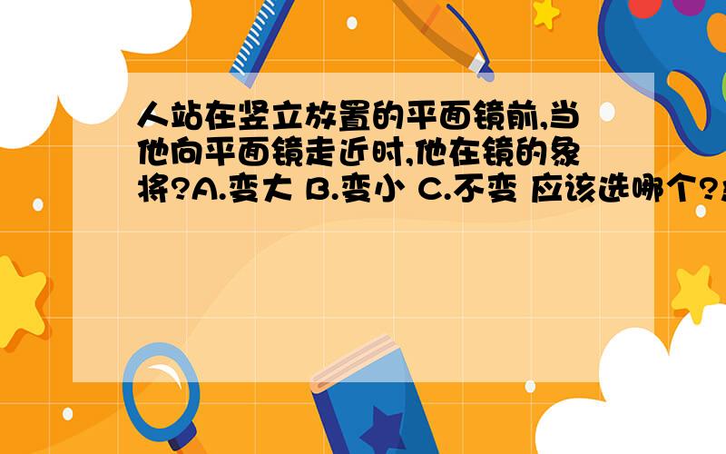 人站在竖立放置的平面镜前,当他向平面镜走近时,他在镜的象将?A.变大 B.变小 C.不变 应该选哪个?急.谁能帮我?