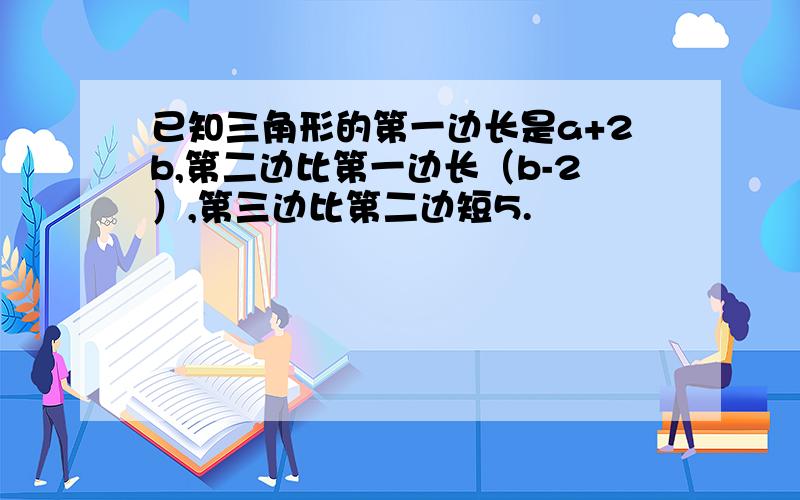 已知三角形的第一边长是a+2b,第二边比第一边长（b-2）,第三边比第二边短5.
