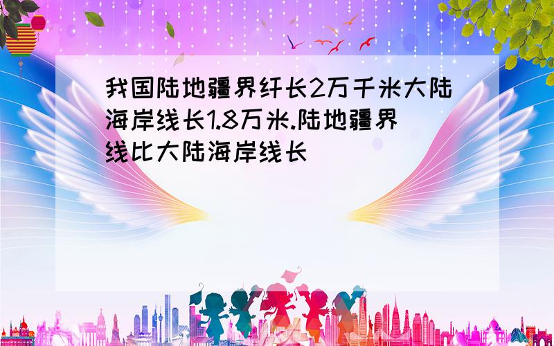 我国陆地疆界纤长2万千米大陆海岸线长1.8万米.陆地疆界线比大陆海岸线长