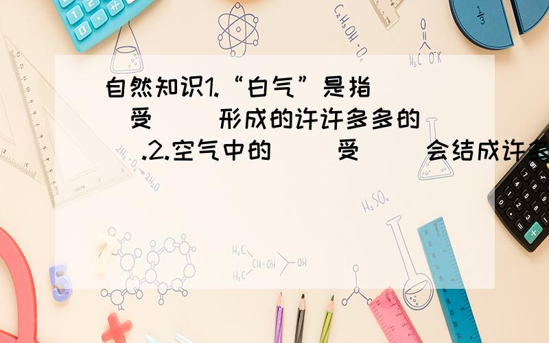 自然知识1.“白气”是指（ ）受（ ）形成的许许多多的（ ）.2.空气中的（ ）受（ ）会结成许多（ ）,它们聚集在一起,飘浮在空中,飘浮在低空的叫（ ）,飘浮在高空的叫（ ）.3.当空中的水