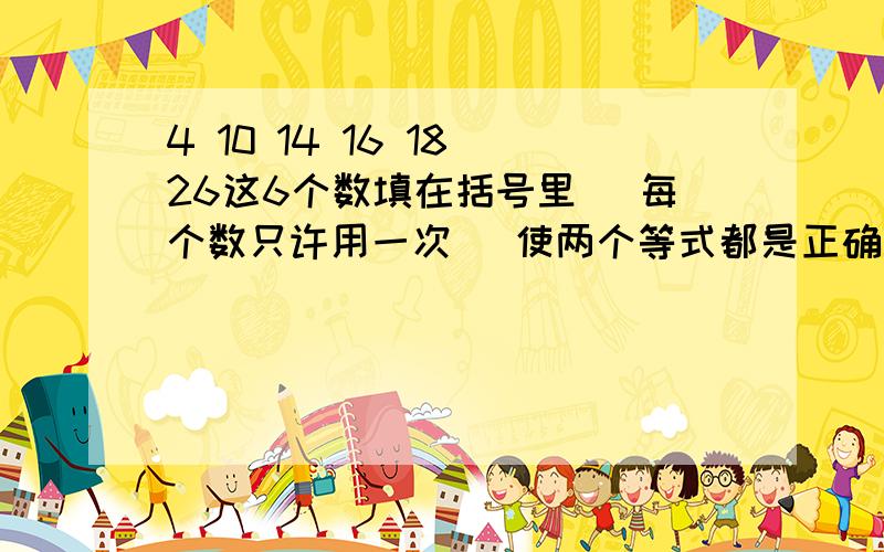 4 10 14 16 18 26这6个数填在括号里 (每个数只许用一次） 使两个等式都是正确的.（ ）+（ ）=( ) ( ) -- ( )=( )